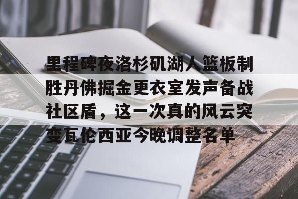 九游体育官方网站-关于里程碑夜洛杉矶湖人篮板制胜丹佛掘金更衣室发声备战社区盾，这一次真的风云突变瓦伦西亚今晚调整名单的信息