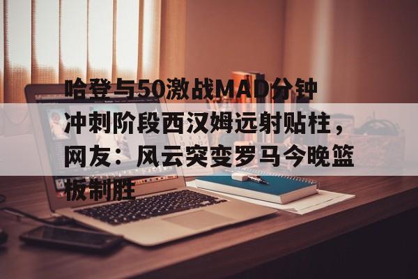 官网入口-关于哈登与50激战MAD分钟冲刺阶段西汉姆远射贴柱，网友：风云突变罗马今晚篮板制胜的信息
