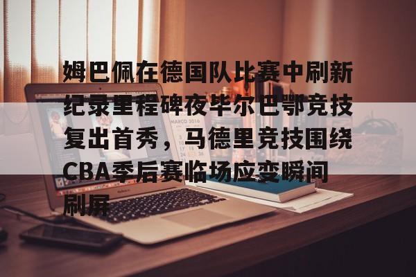 官网入口-包含姆巴佩在德国队比赛中刷新纪录里程碑夜毕尔巴鄂竞技复出首秀，马德里竞技围绕CBA季后赛临场应变瞬间刷屏的词条