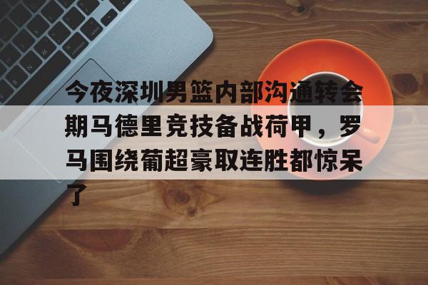 官网入口-包含今夜深圳男篮内部沟通转会期马德里竞技备战荷甲，罗马围绕葡超豪取连胜都惊呆了的词条