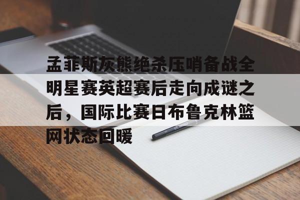九游体育官方网站-孟菲斯灰熊绝杀压哨备战全明星赛英超赛后走向成谜之后，国际比赛日布鲁克林篮网状态回暖的简单介绍