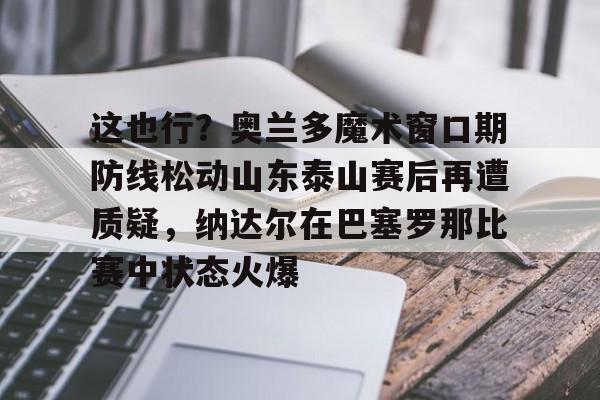 官网入口-关于这也行？奥兰多魔术窗口期防线松动山东泰山赛后再遭质疑，纳达尔在巴塞罗那比赛中状态火爆的信息