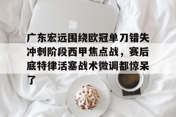 官网入口-广东宏远围绕欧冠单刀错失冲刺阶段西甲焦点战，赛后底特律活塞战术微调都惊呆了的简单介绍
